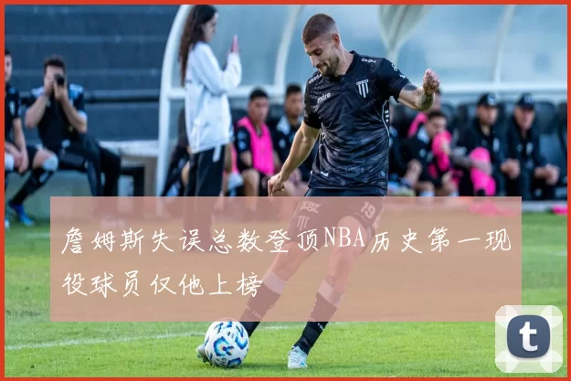 詹姆斯失误总数登顶NBA历史第一现役球员仅他上榜
