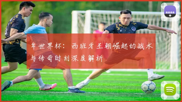 年世界杯:西班牙王朝崛起的战术与传奇时刻深度解析