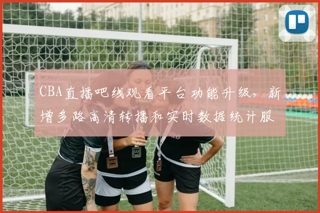 CBA直播吧线观看平台功能升级,新增多路高清转播和实时数据统计服务