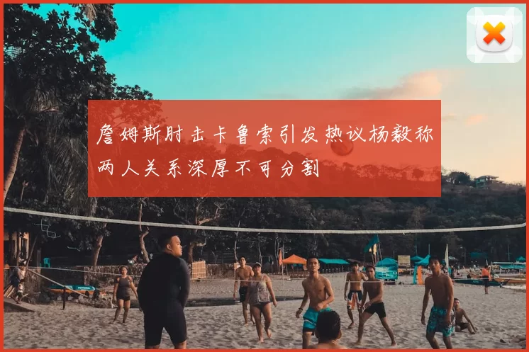詹姆斯肘击卡鲁索引发热议杨毅称两人关系深厚不可分割