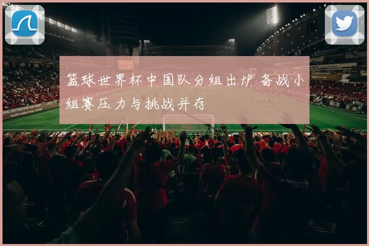 篮球世界杯中国队分组出炉 备战小组赛压力与挑战并存