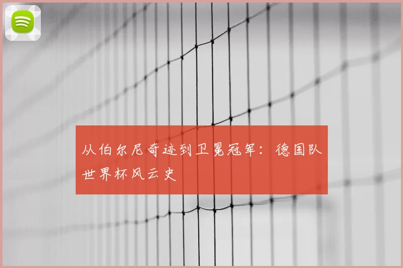 从伯尔尼奇迹到卫冕冠军:德国队世界杯风云史