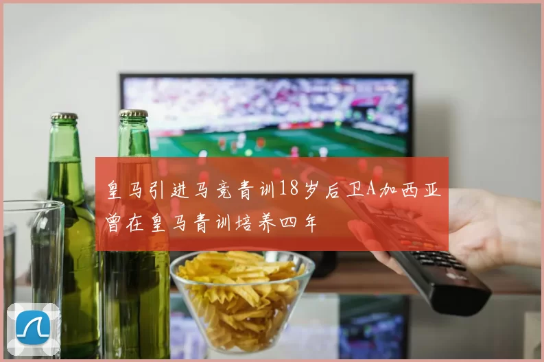 皇马引进马竞青训18岁后卫A加西亚曾在皇马青训培养四年