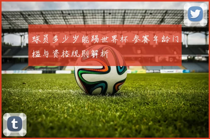 球员多少岁能踢世界杯 参赛年龄门槛与资格规则解析