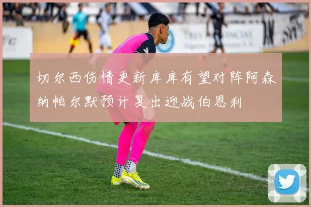 切尔西伤情更新库库有望对阵阿森纳帕尔默预计复出迎战伯恩利