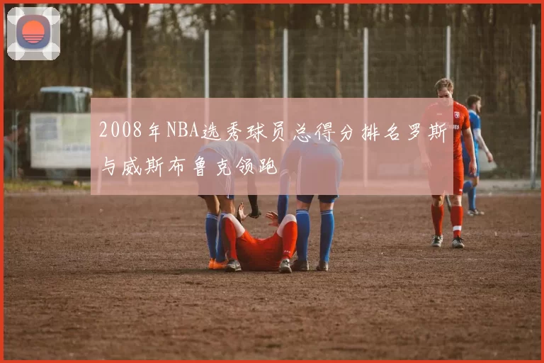 2008年NBA选秀球员总得分排名罗斯与威斯布鲁克领跑