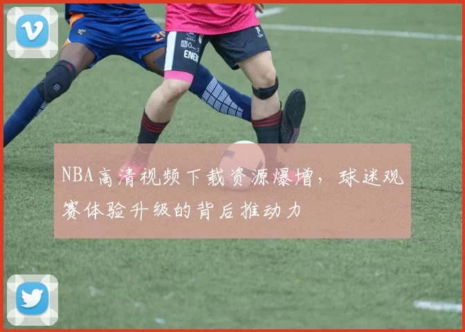 NBA高清视频下载资源爆增,球迷观赛体验升级的背后推动力
