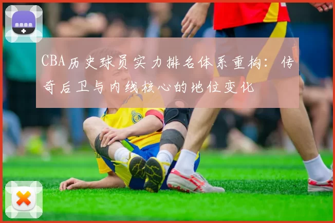 CBA历史球员实力排名体系重构:传奇后卫与内线核心的地位变化
