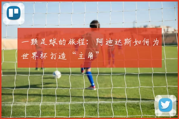 一颗足球的旅程:阿迪达斯如何为世界杯打造“主角”