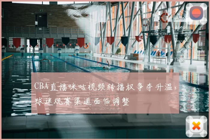 CBA直播咪咕视频转播权争夺升温,球迷观赛渠道面临调整